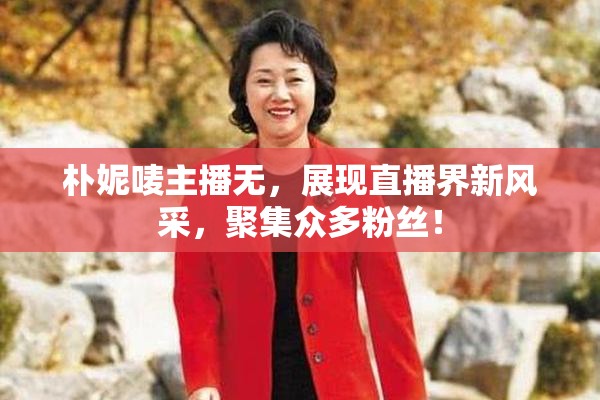 朴妮唛主播无，展现直播界新风采，聚集众多粉丝！