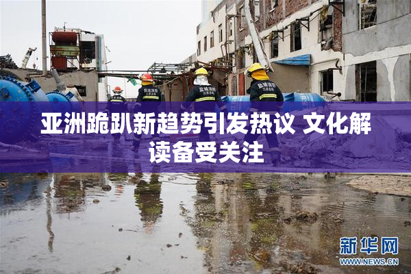 亚洲跪趴新趋势引发热议 文化解读备受关注
