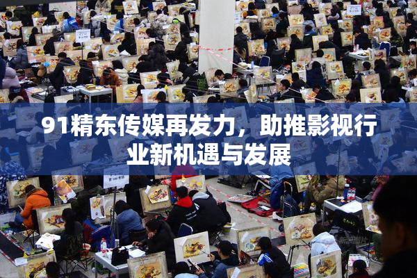 91精东传媒再发力，助推影视行业新机遇与发展