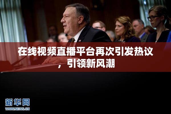 在线视频直播平台再次引发热议，引领新风潮