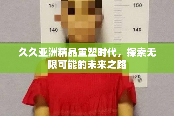 久久亚洲精品重塑时代，探索无限可能的未来之路