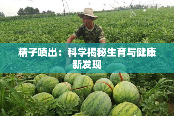 精子喷出：科学揭秘生育与健康新发现