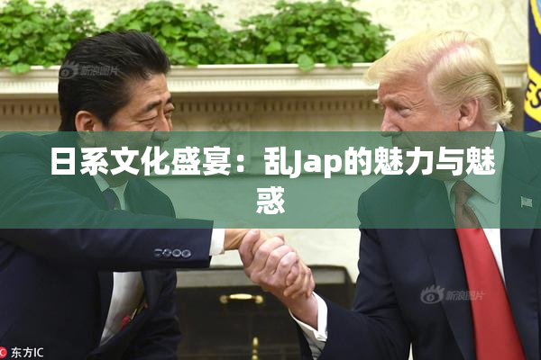 日系文化盛宴：乱Jap的魅力与魅惑