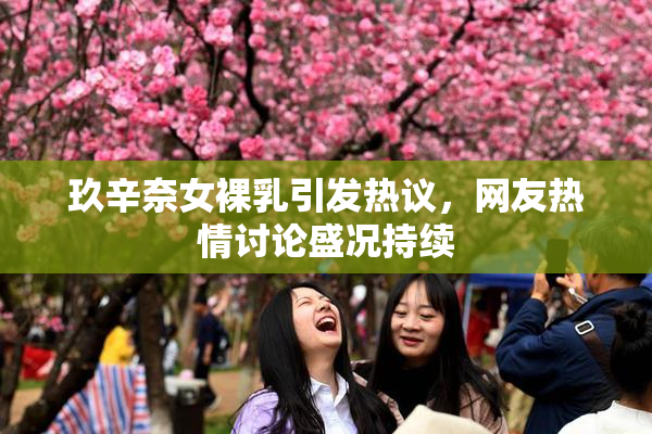 玖辛奈女裸乳引发热议，网友热情讨论盛况持续