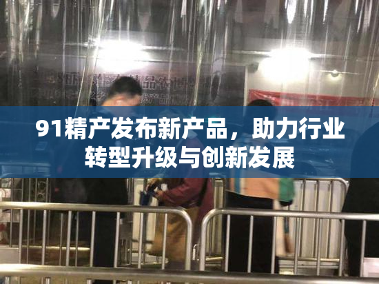 91精产发布新产品，助力行业转型升级与创新发展