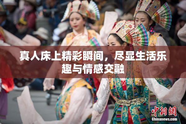 真人床上精彩瞬间，尽显生活乐趣与情感交融