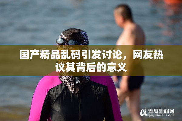 国产精品乱码引发讨论，网友热议其背后的意义