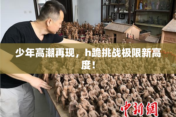 少年高潮再现，h跪挑战极限新高度！