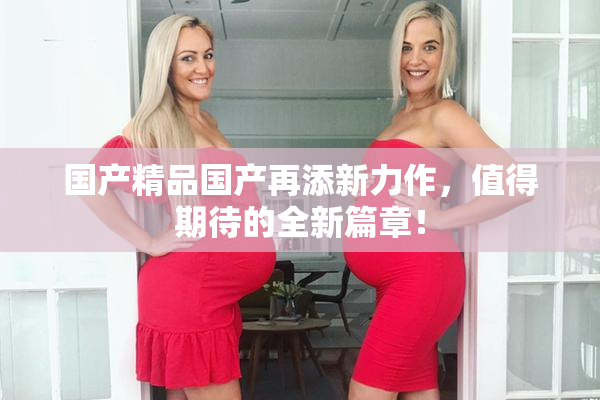 国产精品国产再添新力作，值得期待的全新篇章！