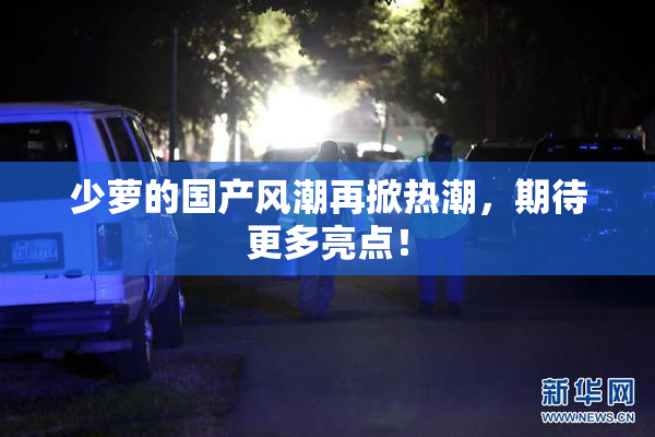 少萝的国产风潮再掀热潮，期待更多亮点！