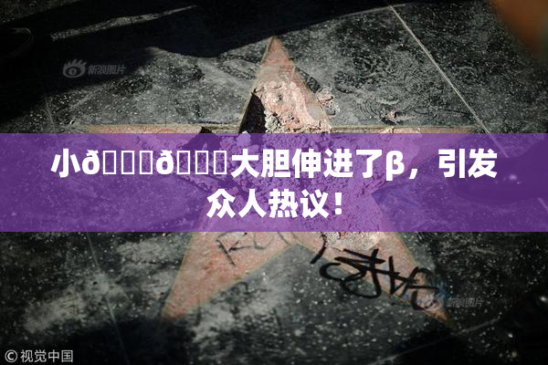 小🐔🐔大胆伸进了β，引发众人热议！