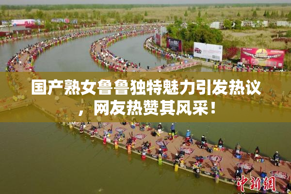 国产熟女鲁鲁独特魅力引发热议，网友热赞其风采！