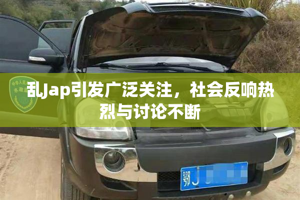 乱Jap引发广泛关注，社会反响热烈与讨论不断