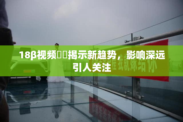 18β视频❌‌揭示新趋势，影响深远引人关注
