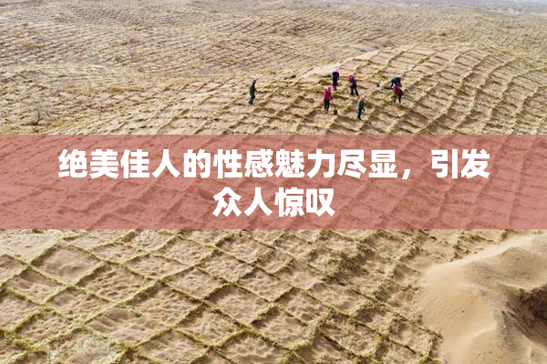 绝美佳人的性感魅力尽显，引发众人惊叹