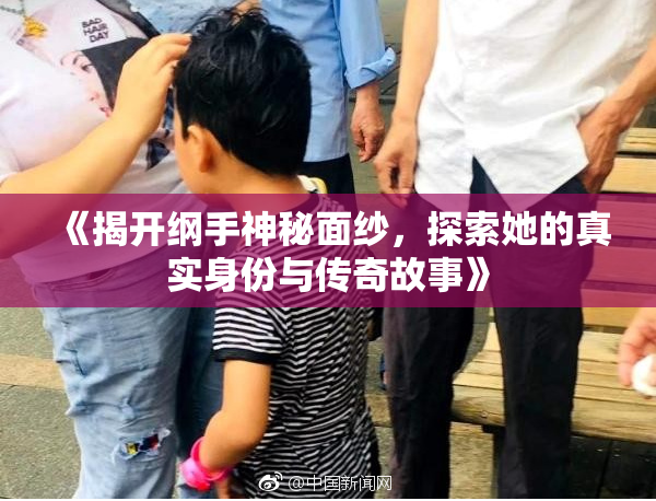《揭开纲手神秘面纱，探索她的真实身份与传奇故事》
