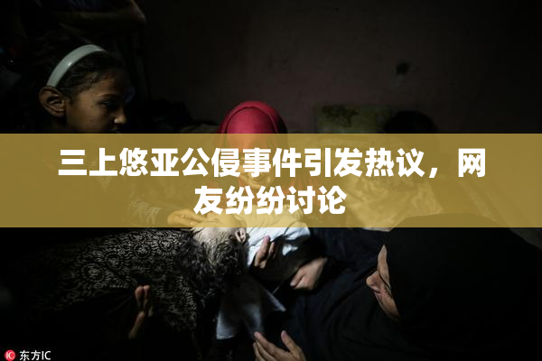 三上悠亚公侵事件引发热议，网友纷纷讨论
