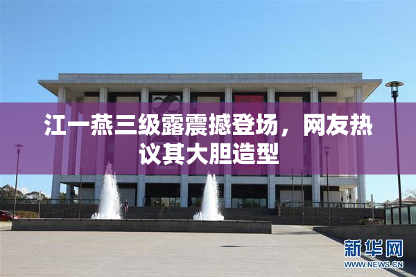 江一燕三级露震撼登场，网友热议其大胆造型