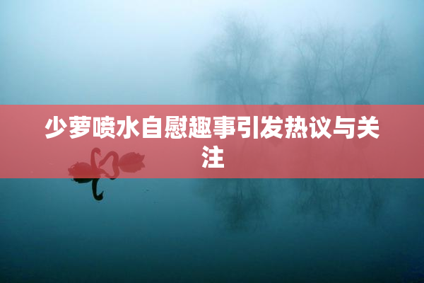 少萝喷水自慰趣事引发热议与关注