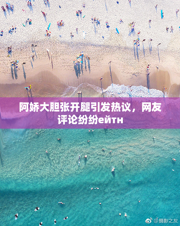 阿娇大胆张开腿引发热议，网友评论纷纷ейтн