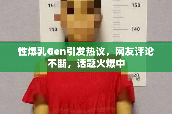 性爆乳Gen引发热议，网友评论不断，话题火爆中