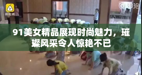 91美女精品展现时尚魅力，璀璨风采令人惊艳不已
