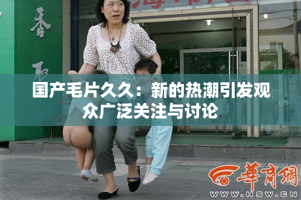 国产毛片久久：新的热潮引发观众广泛关注与讨论