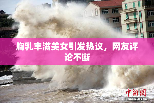 胸乳丰满美女引发热议，网友评论不断