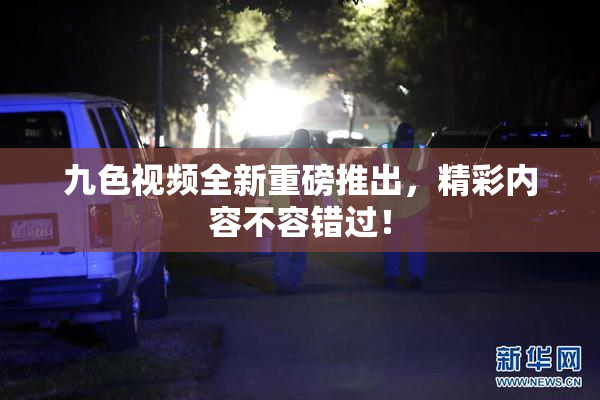 九色视频全新重磅推出，精彩内容不容错过！