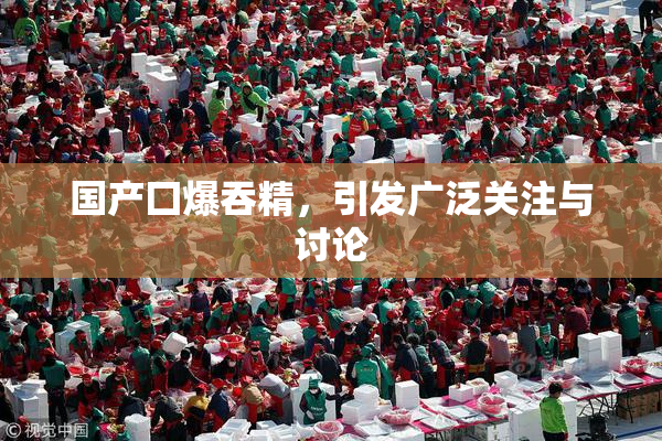 国产囗爆吞精，引发广泛关注与讨论