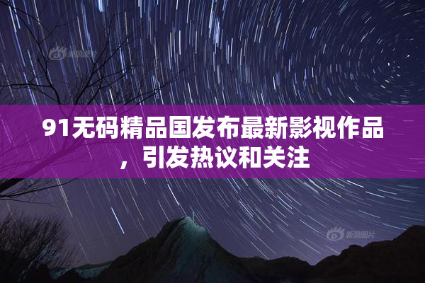 91无码精品国发布最新影视作品，引发热议和关注