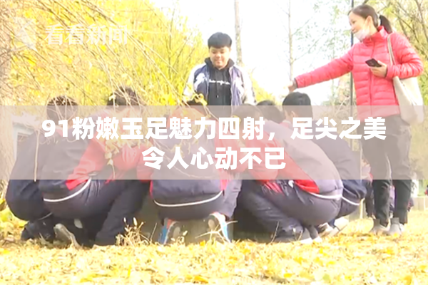 91粉嫩玉足魅力四射，足尖之美令人心动不已