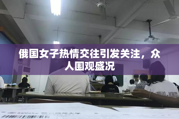俄国女子热情交往引发关注，众人围观盛况