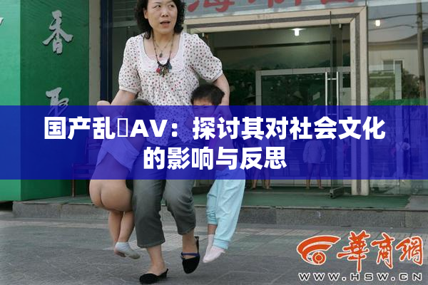 国产乱婬AV：探讨其对社会文化的影响与反思