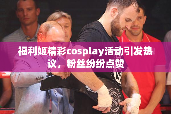 福利姬精彩cosplay活动引发热议，粉丝纷纷点赞