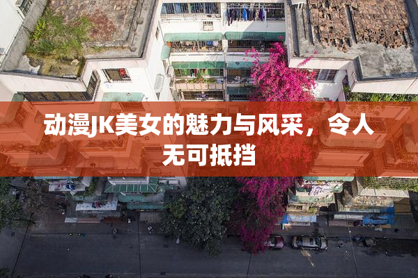 动漫JK美女的魅力与风采，令人无可抵挡