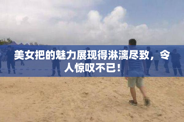 美女把的魅力展现得淋漓尽致，令人惊叹不已！