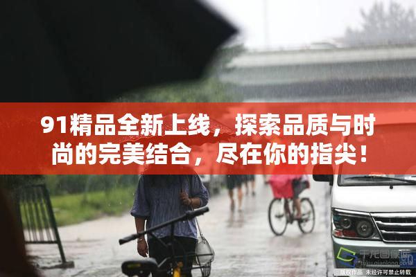 91精品全新上线，探索品质与时尚的完美结合，尽在你的指尖！