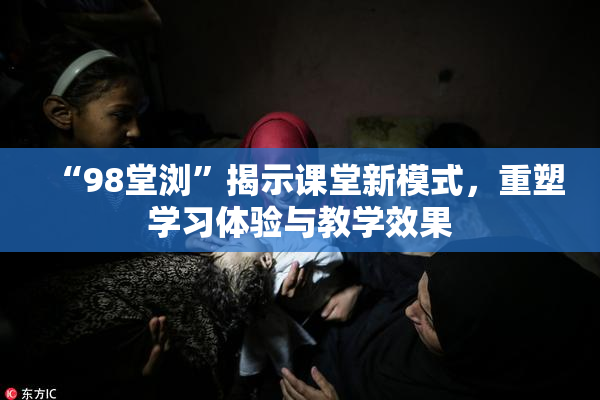 “98堂浏”揭示课堂新模式，重塑学习体验与教学效果