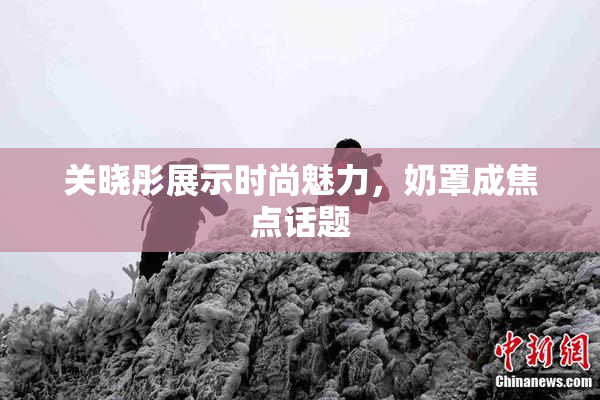 关晓彤展示时尚魅力，奶罩成焦点话题