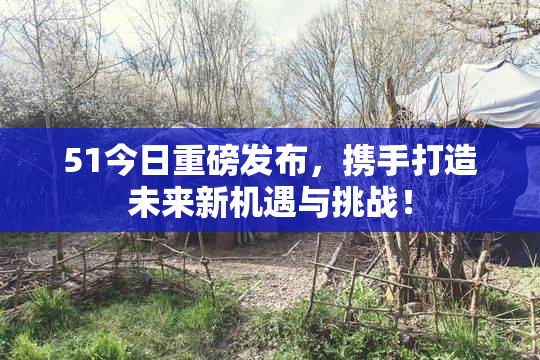 51今日重磅发布，携手打造未来新机遇与挑战！