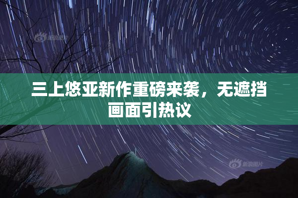 三上悠亚新作重磅来袭，无遮挡画面引热议