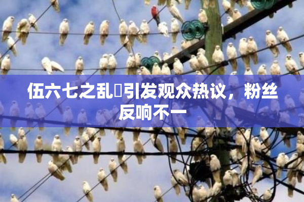 伍六七之乱婬引发观众热议，粉丝反响不一