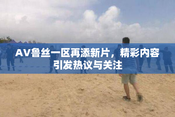 AV鲁丝一区再添新片，精彩内容引发热议与关注