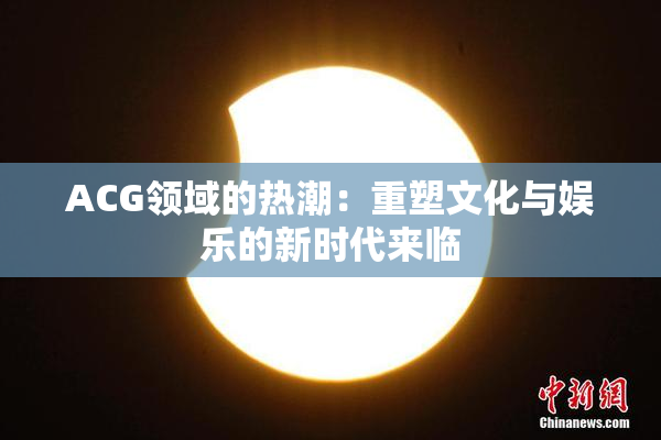 ACG领域的热潮：重塑文化与娱乐的新时代来临
