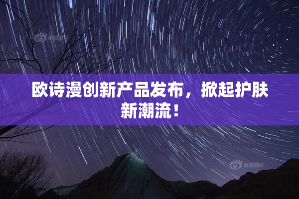 欧诗漫创新产品发布，掀起护肤新潮流！