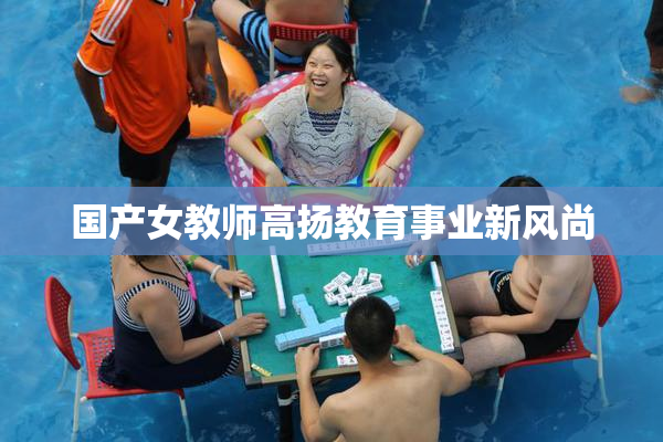 国产女教师高扬教育事业新风尚