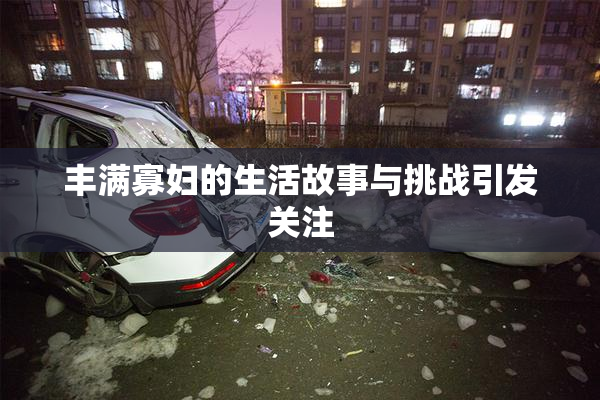 丰满寡妇的生活故事与挑战引发关注