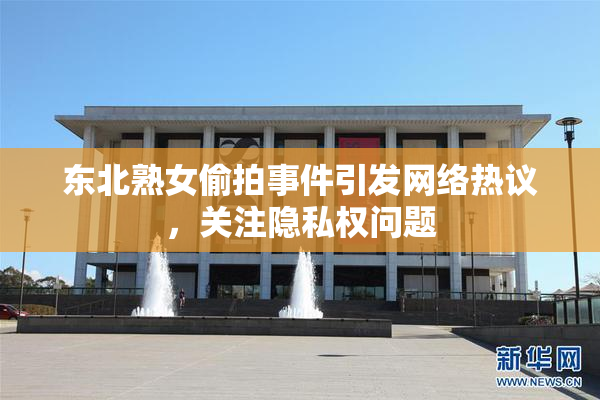 东北熟女偷拍事件引发网络热议，关注隐私权问题