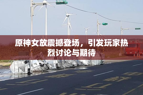 原神女放震撼登场，引发玩家热烈讨论与期待